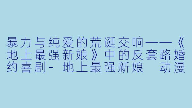 暴力与纯爱的荒诞交响——《地上最强新娘》中的反套路婚约喜剧-地上最强新娘 动漫