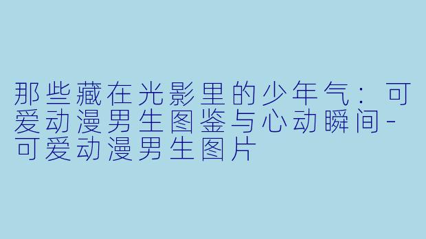 那些藏在光影里的少年气：可爱动漫男生图鉴与心动瞬间-可爱动漫男生图片