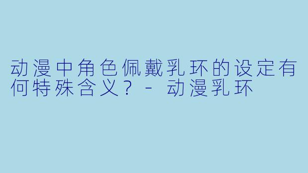 动漫中角色佩戴乳环的设定有何特殊含义？-动漫乳环