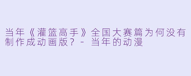 当年《灌篮高手》全国大赛篇为何没有制作成动画版？-当年的动漫