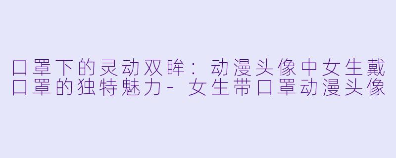 口罩下的灵动双眸：动漫头像中女生戴口罩的独特魅力-女生带口罩动漫头像