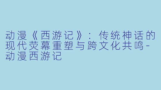 动漫《西游记》：传统神话的现代荧幕重塑与跨文化共鸣-动漫西游记