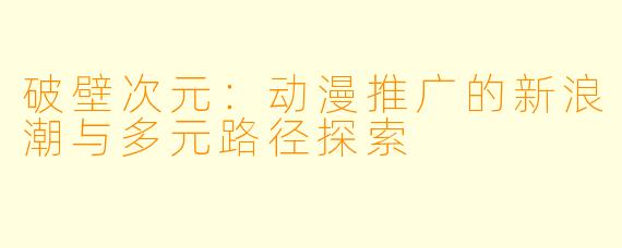 破壁次元：动漫推广的新浪潮与多元路径探索