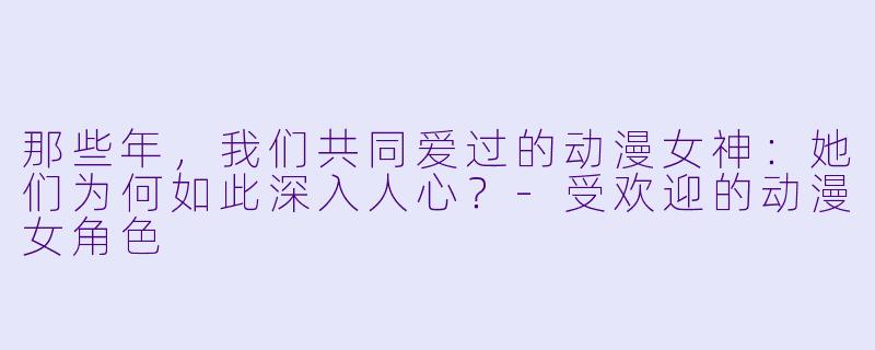 那些年，我们共同爱过的动漫女神：她们为何如此深入人心？-受欢迎的动漫女角色