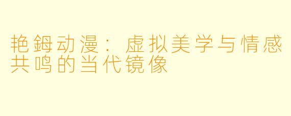 艳鉧动漫:虚拟美学与情感共鸣的当代镜像