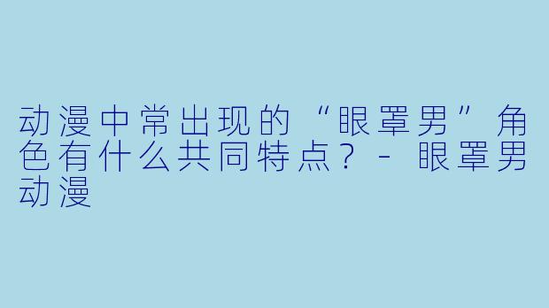 动漫中常出现的“眼罩男”角色有什么共同特点？-眼罩男动漫