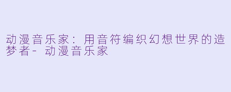 动漫音乐家：用音符编织幻想世界的造梦者-动漫音乐家