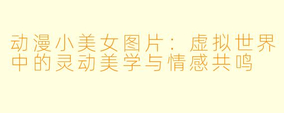 动漫小美女图片：虚拟世界中的灵动美学与情感共鸣