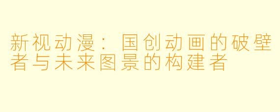 新视动漫：国创动画的破壁者与未来图景的构建者