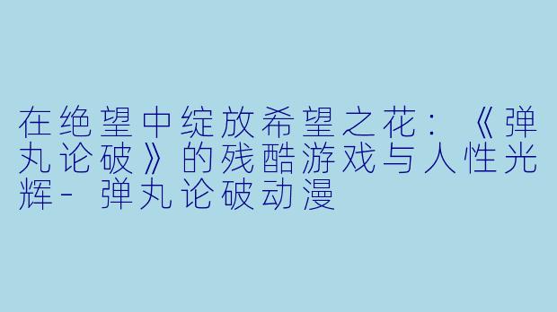 在绝望中绽放希望之花：《弹丸论破》的残酷游戏与人性光辉-弹丸论破动漫