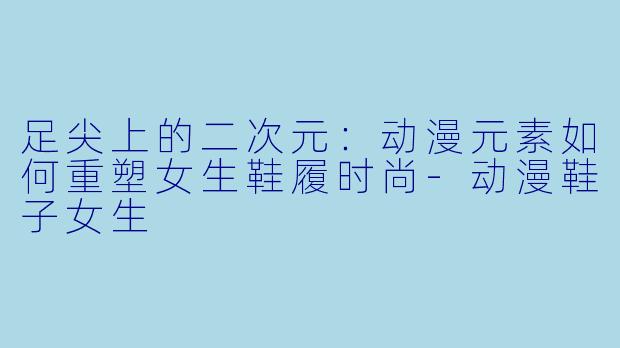 足尖上的二次元：动漫元素如何重塑女生鞋履时尚-动漫鞋子女生