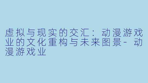 虚拟与现实的交汇：动漫游戏业的文化重构与未来图景-动漫游戏业