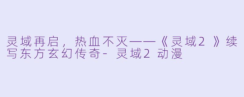 灵域再启,热血不灭——《灵域2》续写东方玄幻传奇-灵域2动漫