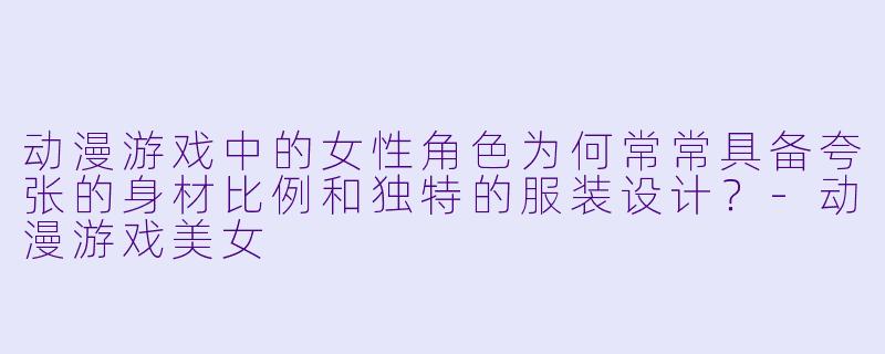 动漫游戏中的女性角色为何常常具备夸张的身材比例和独特的服装设计？