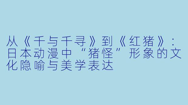从《千与千寻》到《红猪》：日本动漫中“猪怪”形象的文化隐喻与美学表达