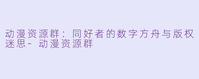 动漫资源群：同好者的数字方舟与版权迷思