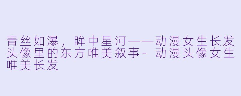 青丝如瀑，眸中星河——动漫女生长发头像里的东方唯美叙事-动漫头像女生唯美长发