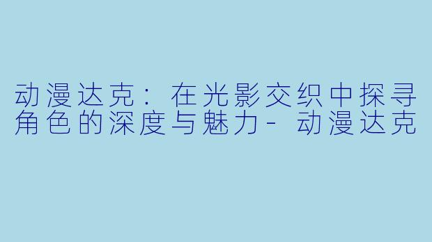 动漫达克：在光影交织中探寻角色的深度与魅力-动漫达克