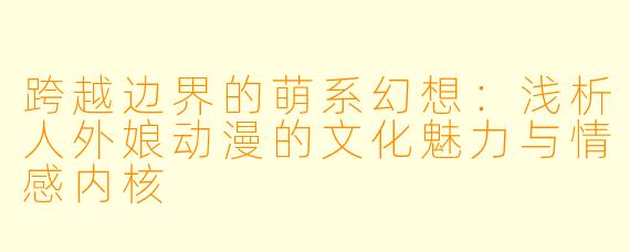 跨越边界的萌系幻想：浅析人外娘动漫的文化魅力与情感内核