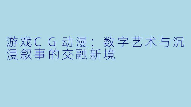 游戏CG动漫：数字艺术与沉浸叙事的交融新境