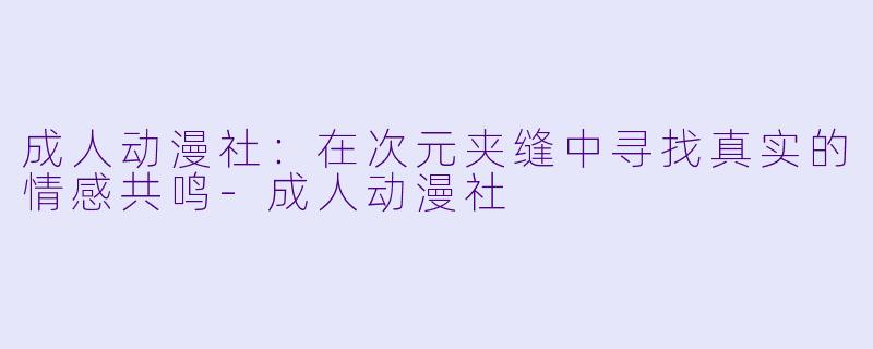 成人动漫社：在次元夹缝中寻找真实的情感共鸣-成人动漫社