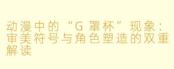 动漫中的“G罩杯”现象：审美符号与角色塑造的双重解读