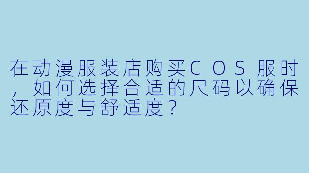 在动漫服装店购买COS服时，如何选择合适的尺码以确保还原度与舒适度？