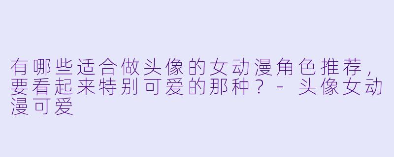 有哪些适合做头像的女动漫角色推荐，要看起来特别可爱的那种？-头像女动漫可爱