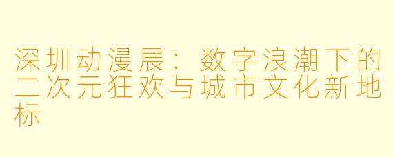 深圳动漫展：数字浪潮下的二次元狂欢与城市文化新地标
