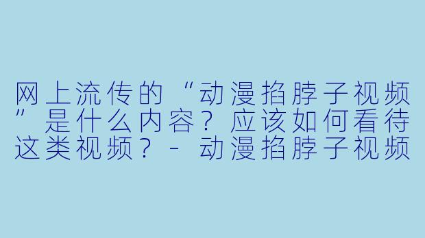 网上流传的“动漫掐脖子视频”是什么内容？应该如何看待这类视频？-动漫掐脖子视频