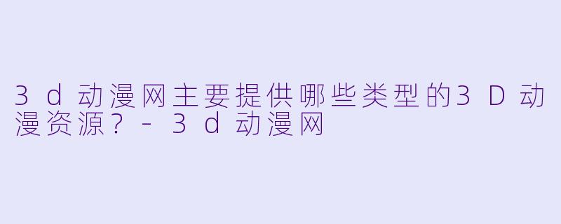 3d动漫网主要提供哪些类型的3D动漫资源？-3d动漫网