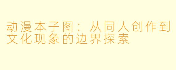 动漫本子图：从同人创作到文化现象的边界探索