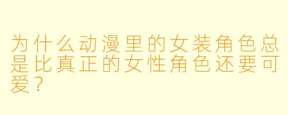 为什么动漫里的女装角色总是比真正的女性角色还要可爱？