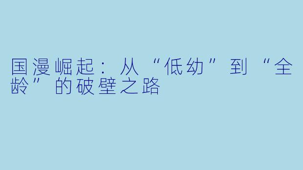国漫崛起：从“低幼”到“全龄”的破壁之路