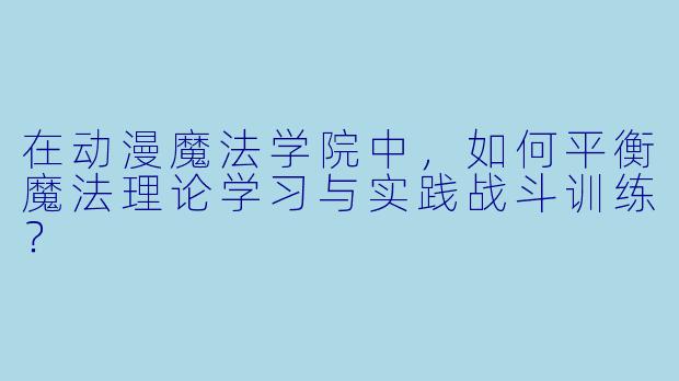 在动漫魔法学院中，如何平衡魔法理论学习与实践战斗训练？