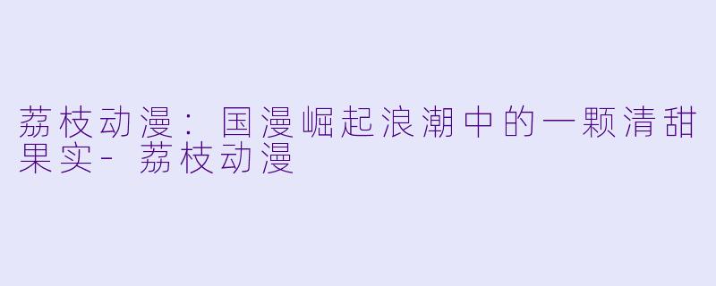 荔枝动漫：国漫崛起浪潮中的一颗清甜果实-荔枝动漫