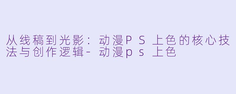 从线稿到光影：动漫PS上色的核心技法与创作逻辑-动漫ps上色