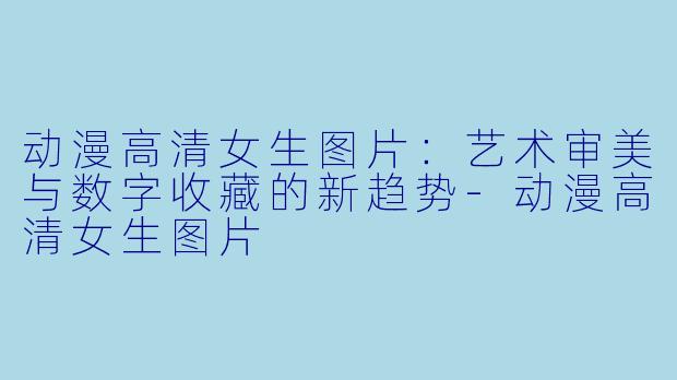 动漫高清女生图片:艺术审美与数字收藏的新趋势-动漫高清女生图片