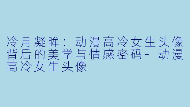 冷月凝眸：动漫高冷女生头像背后的美学与情感密码