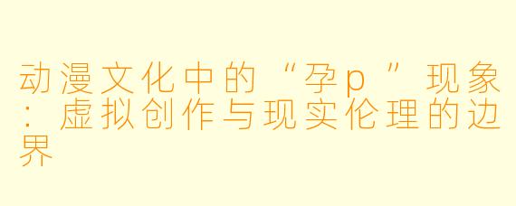 动漫文化中的“孕p”现象：虚拟创作与现实伦理的边界