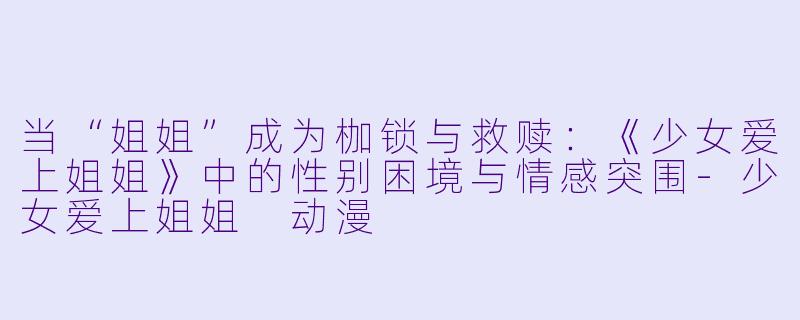 当“姐姐”成为枷锁与救赎：《少女爱上姐姐》中的性别困境与情感突围-少女爱上姐姐 动漫