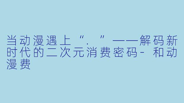 当动漫遇上“.”——解码新时代的二次元消费密码-和动漫费