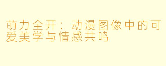 萌力全开：动漫图像中的可爱美学与情感共鸣