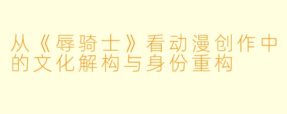 从《辱骑士》看动漫创作中的文化解构与身份重构