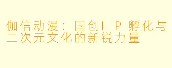 伽信动漫：国创IP孵化与二次元文化的新锐力量
