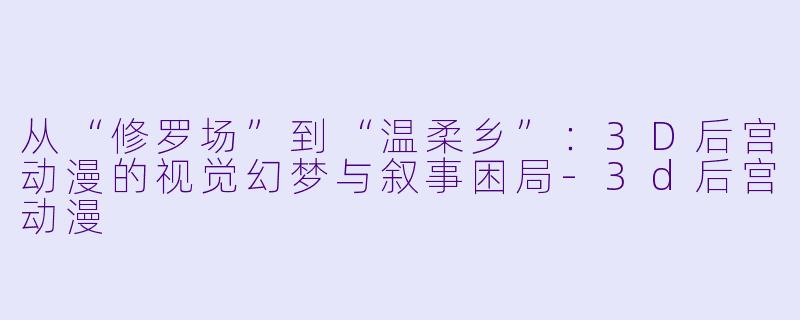 从“修罗场”到“温柔乡”：3D后宫动漫的视觉幻梦与叙事困局