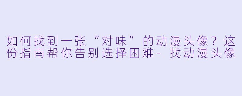 如何找到一张“对味”的动漫头像？这份指南帮你告别选择困难-找动漫头像