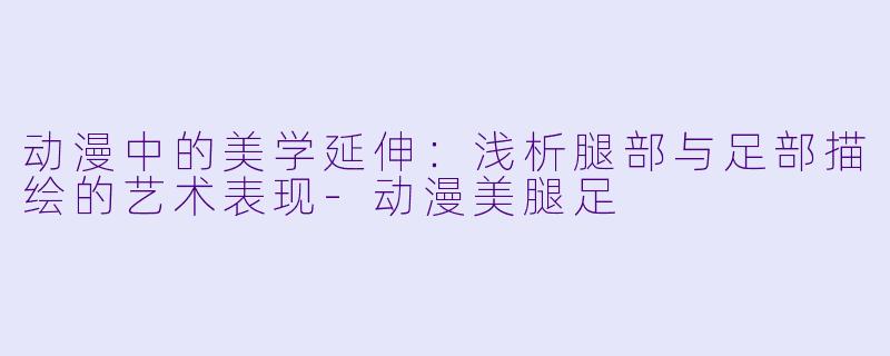 动漫中的美学延伸:浅析腿部与足部描绘的艺术表现-动漫美腿足