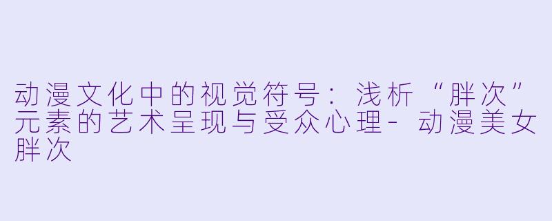 动漫文化中的视觉符号：浅析“胖次”元素的艺术呈现与受众心理-动漫美女胖次