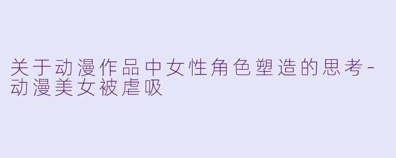 关于动漫作品中女性角色塑造的思考-动漫美女被虐吸